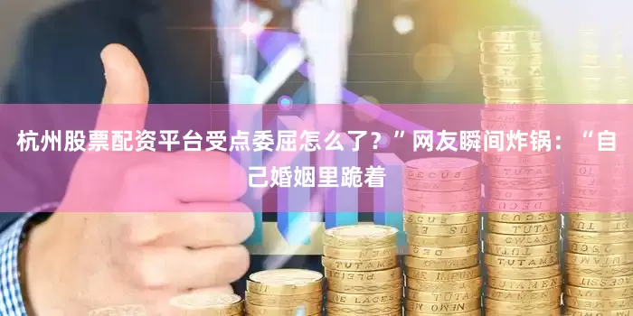 杭州股票配资平台受点委屈怎么了？”网友瞬间炸锅：“自己婚姻里跪着