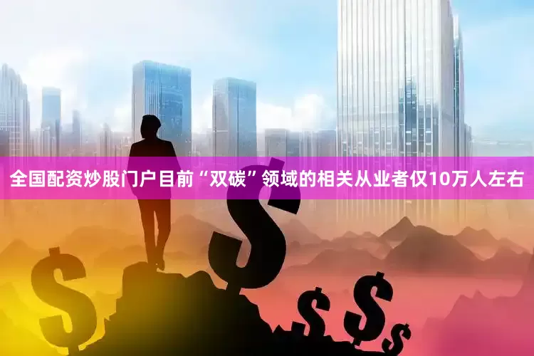 全国配资炒股门户目前“双碳”领域的相关从业者仅10万人左右