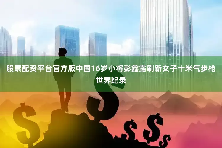 股票配资平台官方版中国16岁小将彭鑫露刷新女子十米气步枪世界纪录