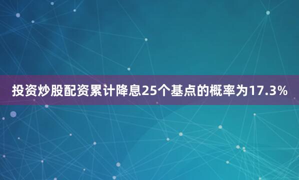 投资炒股配资累计降息25个基点的概率为17.3%